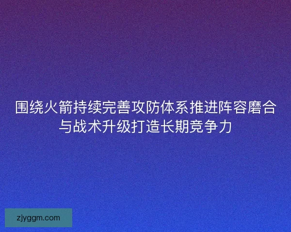 围绕火箭持续完善攻防体系推进阵容磨合与战术升级打造长期竞争力